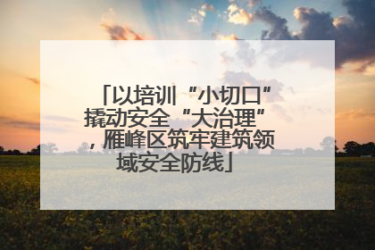 以培训“小切口”撬动安全“大治理”，雁峰区筑牢建筑领域安全防线