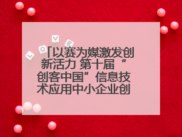 以赛为媒激发创新活力 第十届“创客中国”信息技术应用中小企业创新创业大赛举行
