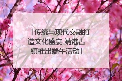 传统与现代交融打造文化盛宴 靖港古镇推出端午活动