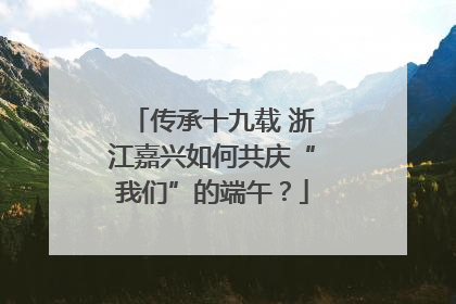 传承十九载 浙江嘉兴如何共庆“我们”的端午？