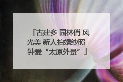 古建多 园林俏 风光美 新人拍婚纱照 钟爱“太原外景”