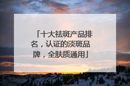 十大祛斑产品排名，认证的淡斑品牌，全肤质通用