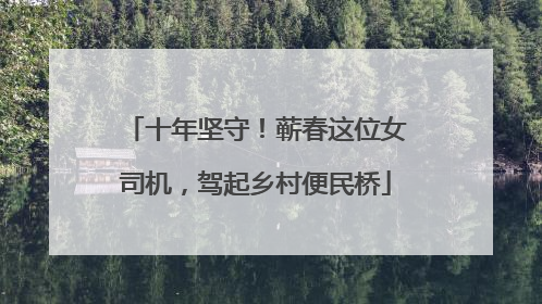 十年坚守！蕲春这位女司机，驾起乡村便民桥