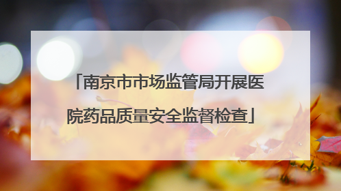 南京市市场监管局开展医院药品质量安全监督检查