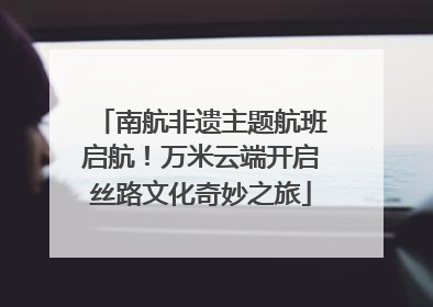 南航非遗主题航班启航！万米云端开启丝路文化奇妙之旅
