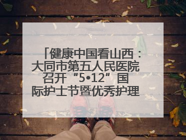 健康中国看山西：大同市第五人民医院召开“5•12”国际护士节暨优秀护理集体与优秀护理工作者表彰大会