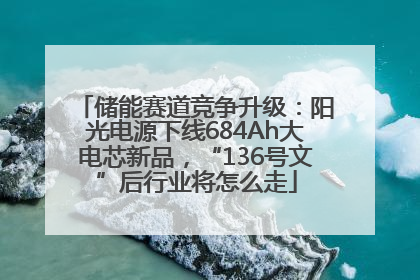 储能赛道竞争升级：阳光电源下线684Ah大电芯新品，“136号文”后行业将怎么走