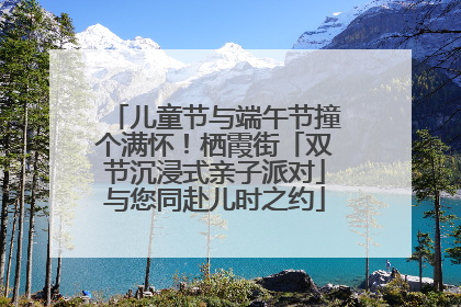 儿童节与端午节撞个满怀！栖霞街「双节沉浸式亲子派对」与您同赴儿时之约