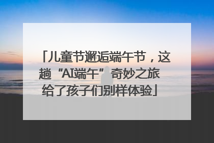 儿童节邂逅端午节，这趟“AI端午”奇妙之旅给了孩子们别样体验