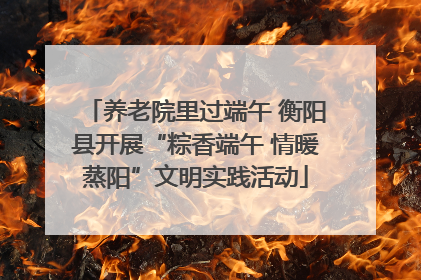 养老院里过端午 衡阳县开展“粽香端午 情暖蒸阳”文明实践活动