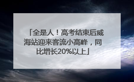 全是人！高考结束后威海站迎来客流小高峰，同比增长20%以上