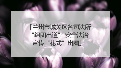 兰州市城关区各司法所“组团出道” 安全法治宣传“花式”出圈