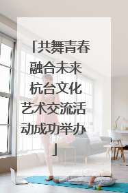 共舞青春 融合未来 杭台文化艺术交流活动成功举办