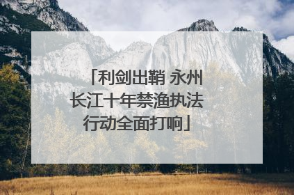 利剑出鞘 永州长江十年禁渔执法行动全面打响