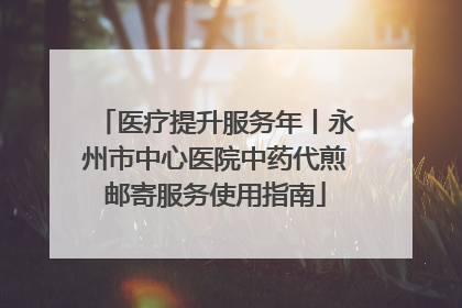 医疗提升服务年丨永州市中心医院中药代煎邮寄服务使用指南