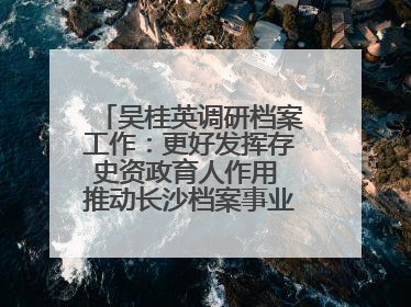 吴桂英调研档案工作：更好发挥存史资政育人作用 推动长沙档案事业高质量发展