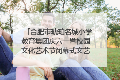 合肥市琥珀名城小学教育集团庆六一暨校园文化艺术节闭幕式文艺汇演圆满举行