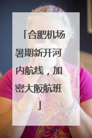 合肥机场暑期新开河内航线，加密大阪航班