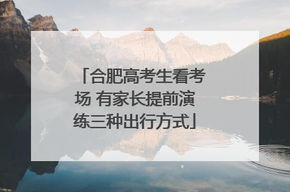 合肥高考生看考场 有家长提前演练三种出行方式