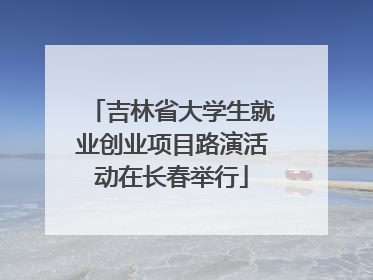 吉林省大学生就业创业项目路演活动在长春举行