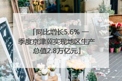 同比增长5.6% 一季度京津冀实现地区生产总值2.8万亿元