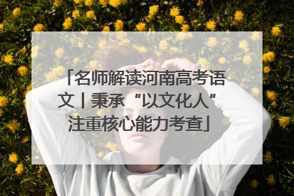 名师解读河南高考语文丨秉承“以文化人” 注重核心能力考查