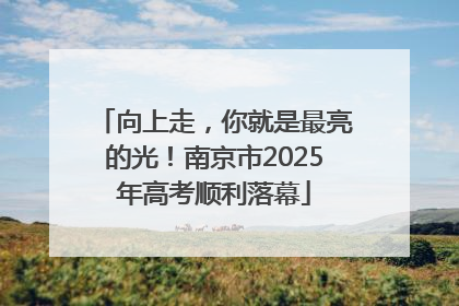 向上走，你就是最亮的光！南京市2025年高考顺利落幕