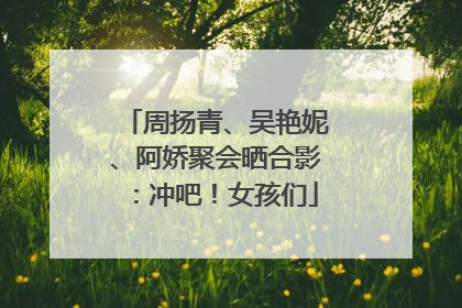 周扬青、吴艳妮、阿娇聚会晒合影：冲吧！女孩们