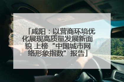 咸阳：以营商环境优化展现高质量发展新面貌 上榜“中国城市网络形象指数”报告