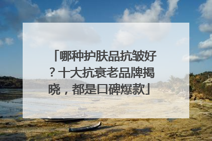 哪种护肤品抗皱好？十大抗衰老品牌揭晓，都是口碑爆款