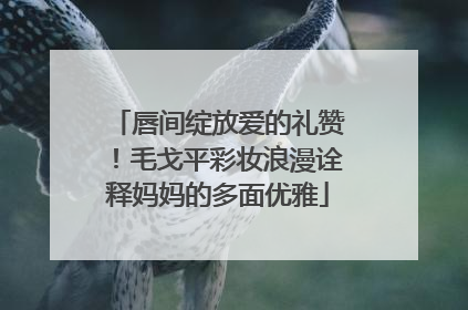 唇间绽放爱的礼赞！毛戈平彩妆浪漫诠释妈妈的多面优雅