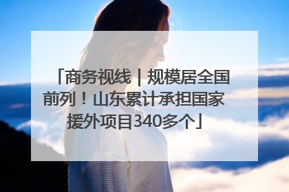 商务视线｜规模居全国前列！山东累计承担国家援外项目340多个