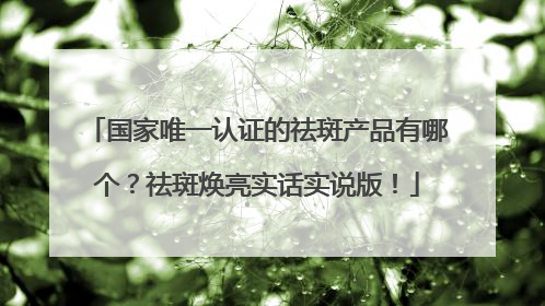 国家唯一认证的祛斑产品有哪个？祛斑焕亮实话实说版！