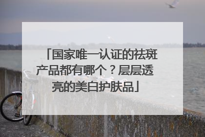 国家唯一认证的祛斑产品都有哪个？层层透亮的美白护肤品