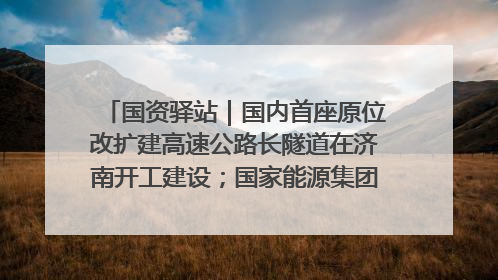 国资驿站｜国内首座原位改扩建高速公路长隧道在济南开工建设；国家能源集团一技术达国际领先水平