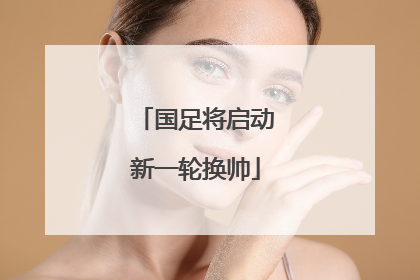 国足将启动新一轮换帅