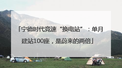宁德时代竞速“换电站”：单月建站100座，是蔚来的两倍