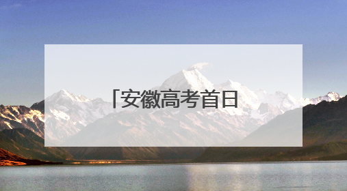 安徽高考首日，这些“名场面”别错过！
