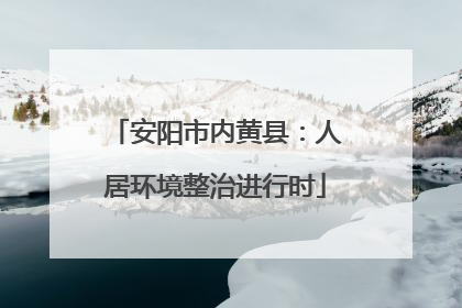 安阳市内黄县：人居环境整治进行时