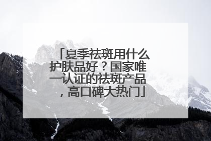 夏季祛斑用什么护肤品好？国家唯一认证的祛斑产品，高口碑大热门
