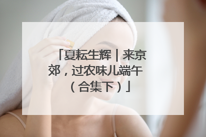 夏耘生辉｜来京郊，过农味儿端午（合集下）