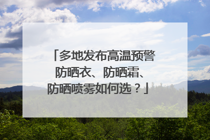 多地发布高温预警 防晒衣、防晒霜、防晒喷雾如何选？