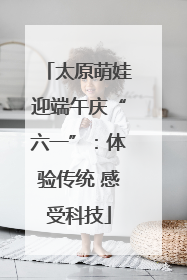 太原萌娃迎端午庆“六一”：体验传统 感受科技