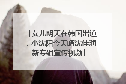 女儿明天在韩国出道，小沈阳今天晒沈佳润新专辑宣传视频