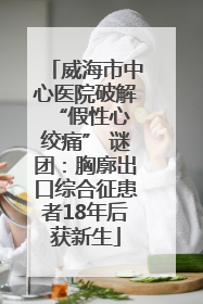 威海市中心医院破解 “假性心绞痛” 谜团：胸廓出口综合征患者18年后获新生