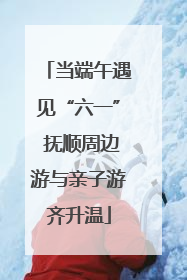 当端午遇见“六一” 抚顺周边游与亲子游齐升温