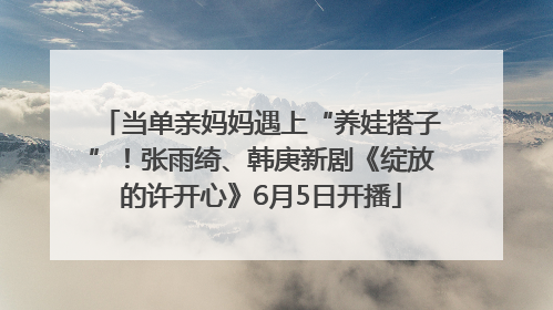 当单亲妈妈遇上“养娃搭子”！张雨绮、韩庚新剧《绽放的许开心》6月5日开播