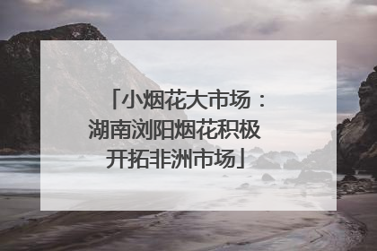 小烟花大市场：湖南浏阳烟花积极开拓非洲市场
