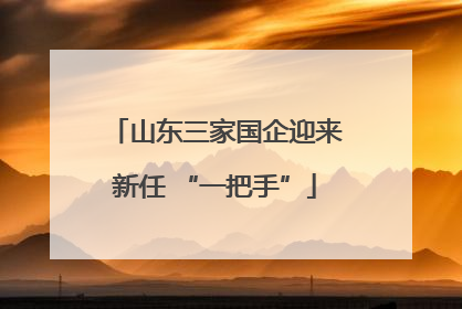 山东三家国企迎来新任 “一把手”