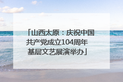 山西太原：庆祝中国共产党成立104周年基层文艺展演举办